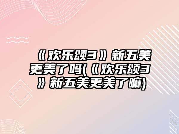 《歡樂(lè )頌3》新五美更美了嗎(《歡樂(lè )頌3》新五美更美了嘛)