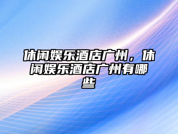 休閑娛樂(lè )酒店廣州，休閑娛樂(lè )酒店廣州有哪些