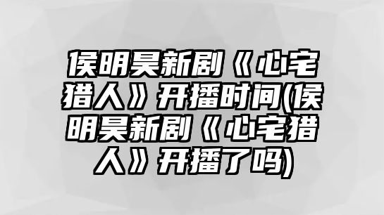 侯明昊新劇《心宅獵人》開(kāi)播時(shí)間(侯明昊新劇《心宅獵人》開(kāi)播了嗎)