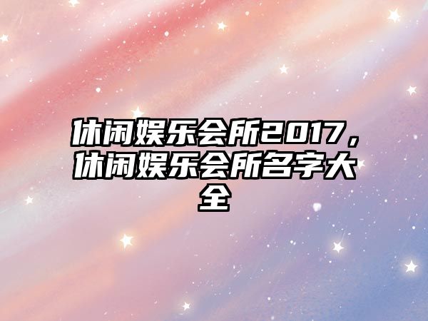 休閑娛樂(lè )會(huì )所2017，休閑娛樂(lè )會(huì )所名字大全