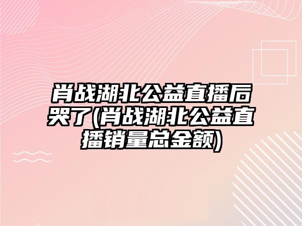 肖戰湖北公益直播后哭了(肖戰湖北公益直播銷(xiāo)量總金額)