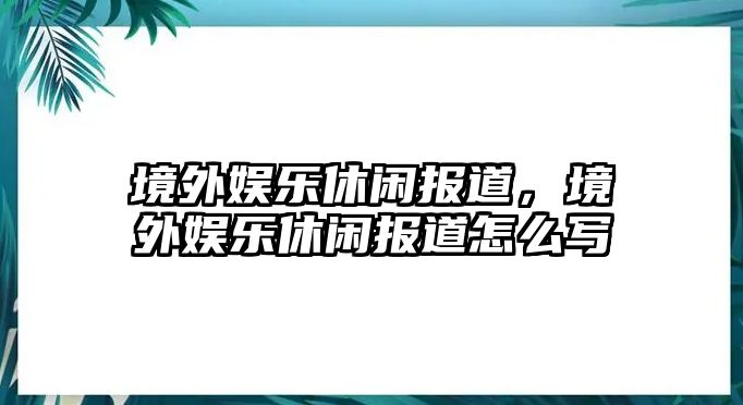 境外娛樂(lè )休閑報道，境外娛樂(lè )休閑報道怎么寫(xiě)