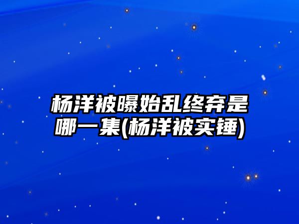 楊洋被曝始亂終棄是哪一集(楊洋被實(shí)錘)