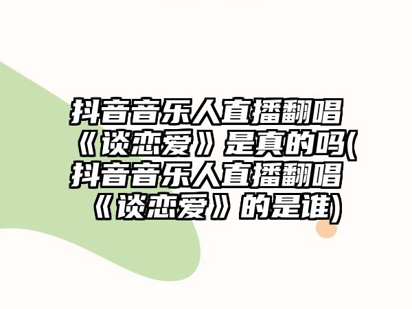 抖音音樂(lè )人直播翻唱《談戀愛(ài)》是真的嗎(抖音音樂(lè )人直播翻唱《談戀愛(ài)》的是誰(shuí))