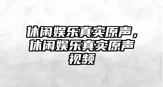 休閑娛樂(lè )真實(shí)原聲，休閑娛樂(lè )真實(shí)原聲視頻