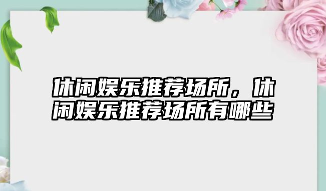 休閑娛樂(lè )推薦場(chǎng)所，休閑娛樂(lè )推薦場(chǎng)所有哪些