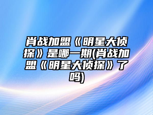 肖戰加盟《明星大偵探》是哪一期(肖戰加盟《明星大偵探》了嗎)