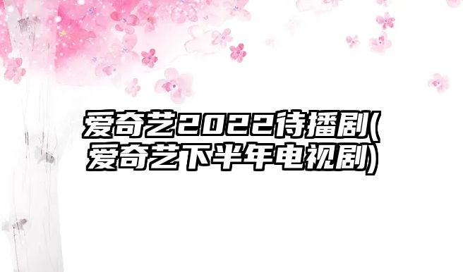 愛(ài)奇藝2022待播劇(愛(ài)奇藝下半年電視劇)