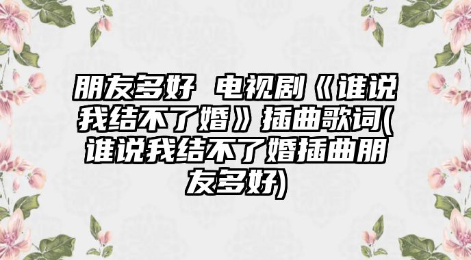 朋友多好 電視劇《誰(shuí)說(shuō)我結不了婚》插曲歌詞(誰(shuí)說(shuō)我結不了婚插曲朋友多好)