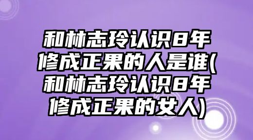 和林志玲認識8年修成正果的人是誰(shuí)(和林志玲認識8年修成正果的女人)