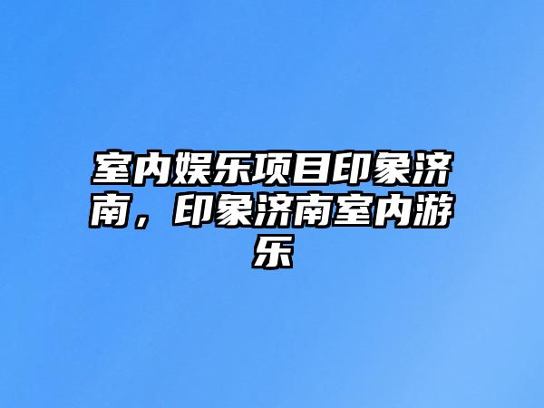 室內娛樂(lè )項目印象濟南，印象濟南室內游樂(lè )