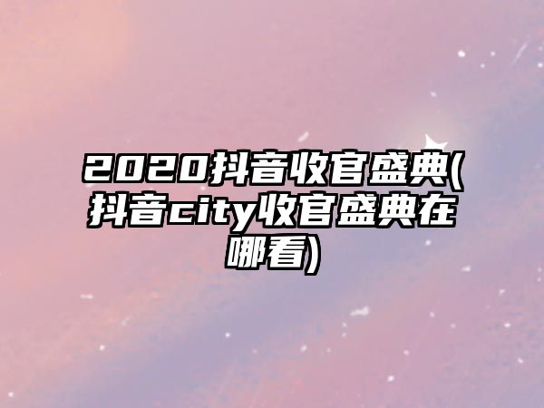 2020抖音收官盛典(抖音city收官盛典在哪看)