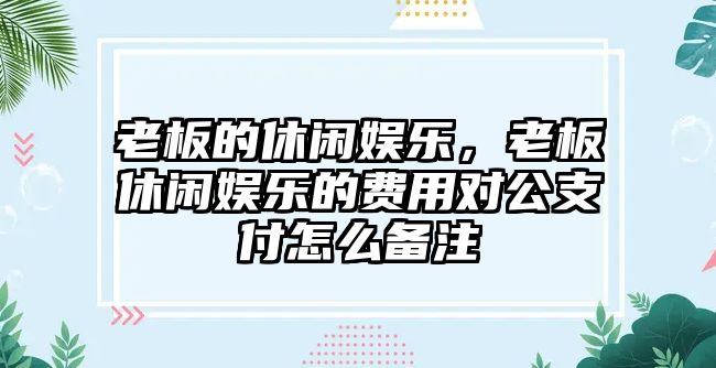 老板的休閑娛樂(lè )，老板休閑娛樂(lè )的費用對公支付怎么備注