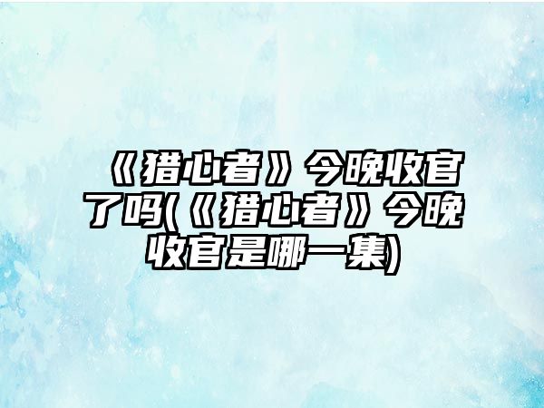 《獵心者》今晚收官了嗎(《獵心者》今晚收官是哪一集)