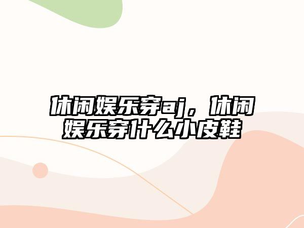 休閑娛樂(lè )穿aj，休閑娛樂(lè )穿什么小皮鞋