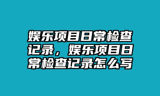 娛樂(lè )項目日常檢查記錄，娛樂(lè )項目日常檢查記錄怎么寫(xiě)