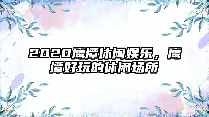 2020鷹潭休閑娛樂(lè )，鷹潭好玩的休閑場(chǎng)所