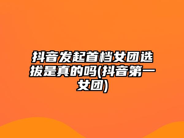 抖音發(fā)起首檔女團選拔是真的嗎(抖音第一女團)