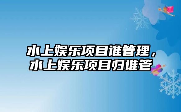 水上娛樂(lè )項目誰(shuí)管理，水上娛樂(lè )項目歸誰(shuí)管