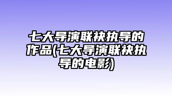 七大導演聯(lián)袂執導的作品(七大導演聯(lián)袂執導的電影)