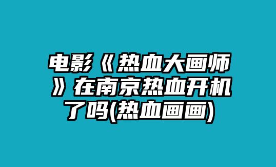 電影《熱血大畫(huà)師》在南京熱血開(kāi)機了嗎(熱血畫(huà)畫(huà))