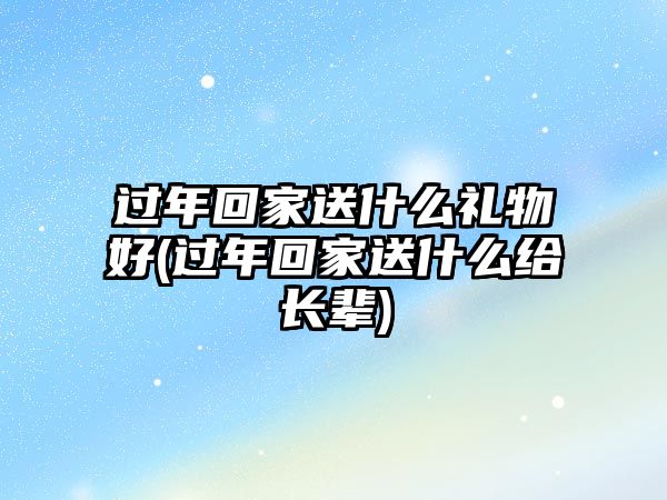 過(guò)年回家送什么禮物好(過(guò)年回家送什么給長(cháng)輩)