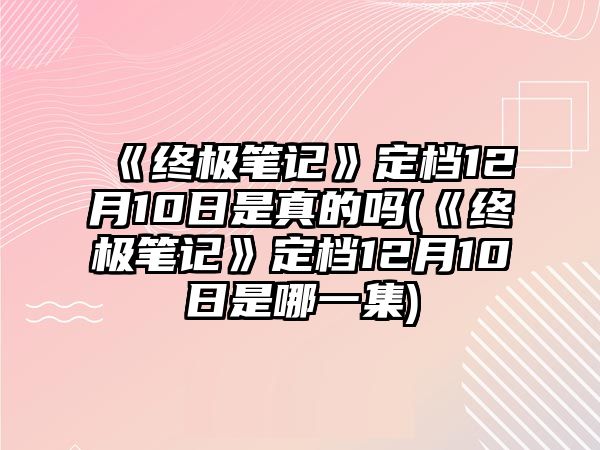 《終極筆記》定檔12月10日是真的嗎(《終極筆記》定檔12月10日是哪一集)