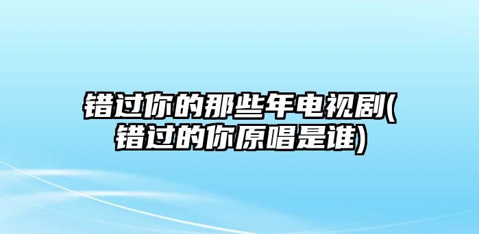 錯過(guò)你的那些年電視劇(錯過(guò)的你原唱是誰(shuí))