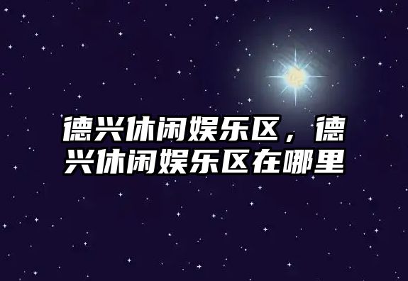 德興休閑娛樂(lè )區，德興休閑娛樂(lè )區在哪里