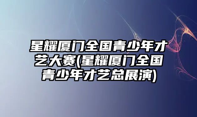 星耀廈門(mén)全國青少年才藝大賽(星耀廈門(mén)全國青少年才藝總展演)