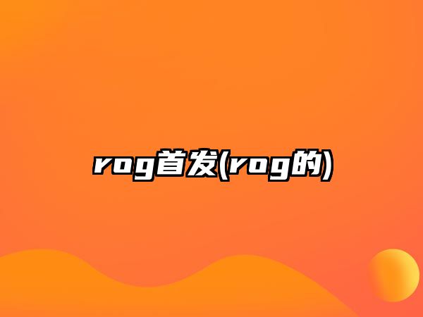 rog首發(fā)(rog的)