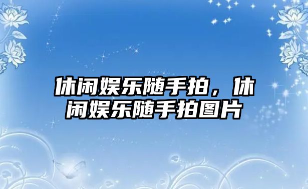 休閑娛樂(lè )隨手拍，休閑娛樂(lè )隨手拍圖片