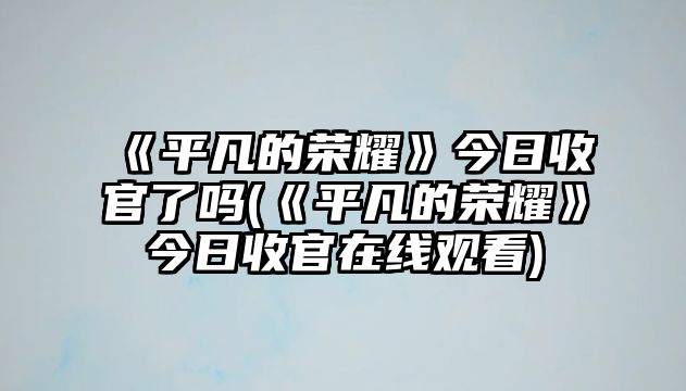 《平凡的榮耀》今日收官了嗎(《平凡的榮耀》今日收官在線(xiàn)觀(guān)看)