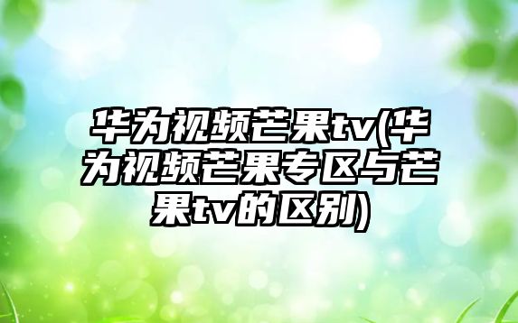 華為視頻芒果tv(華為視頻芒果專(zhuān)區與芒果tv的區別)