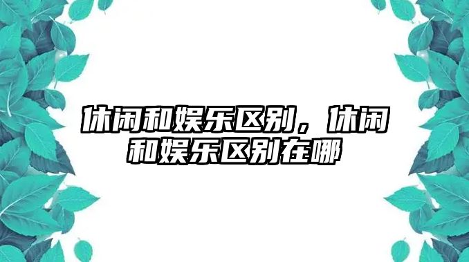 休閑和娛樂(lè )區別，休閑和娛樂(lè )區別在哪