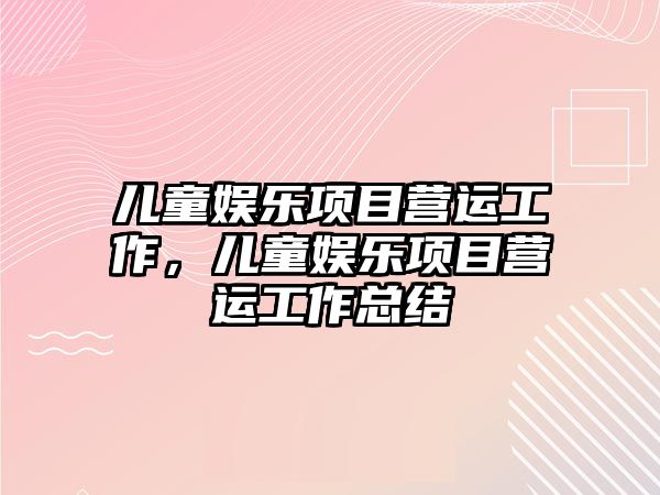 兒童娛樂(lè )項目營(yíng)運工作，兒童娛樂(lè )項目營(yíng)運工作總結