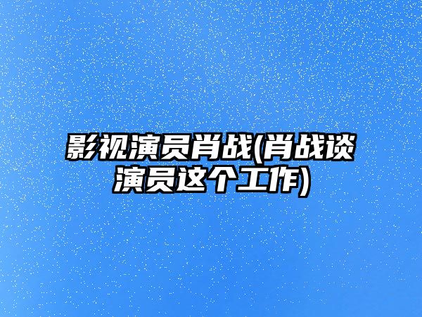 影視演員肖戰(肖戰談演員這個(gè)工作)