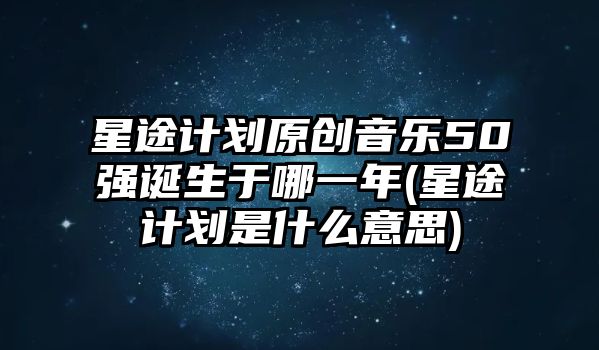 星途計劃原創(chuàng  )音樂(lè )50強誕生于哪一年(星途計劃是什么意思)