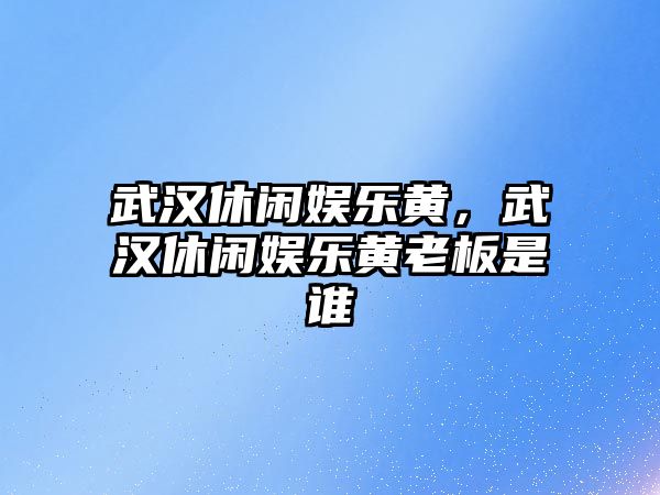 武漢休閑娛樂(lè )黃，武漢休閑娛樂(lè )黃老板是誰(shuí)