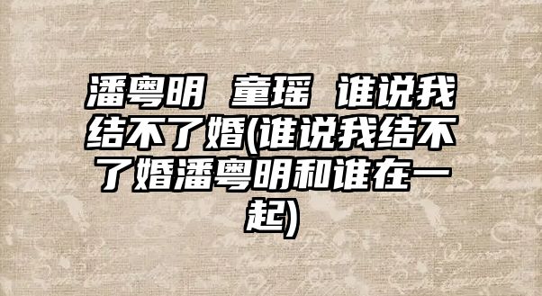 潘粵明 童瑤 誰(shuí)說(shuō)我結不了婚(誰(shuí)說(shuō)我結不了婚潘粵明和誰(shuí)在一起)