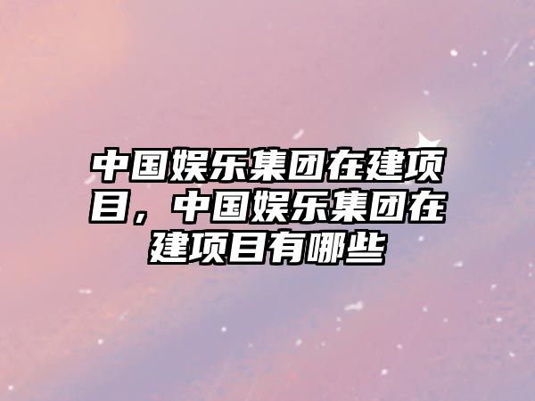 中國娛樂(lè )集團在建項目，中國娛樂(lè )集團在建項目有哪些