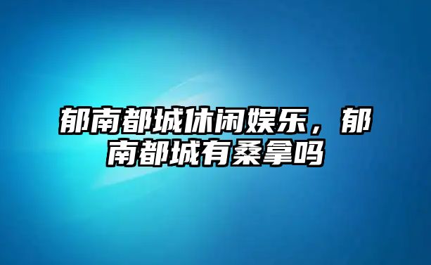 郁南都城休閑娛樂(lè )，郁南都城有桑拿嗎