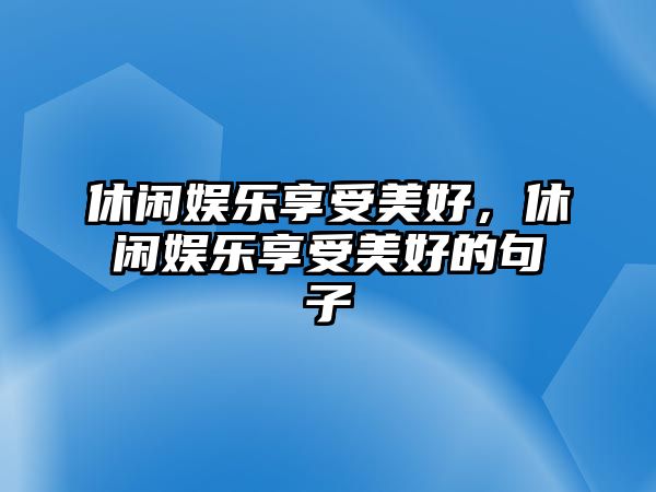 休閑娛樂(lè )享受美好，休閑娛樂(lè )享受美好的句子