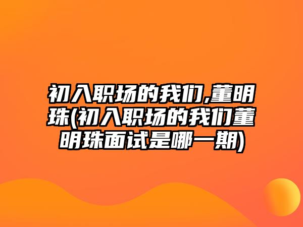 初入職場(chǎng)的我們,董明珠(初入職場(chǎng)的我們董明珠面試是哪一期)