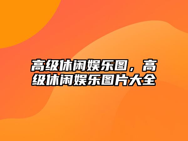 高級休閑娛樂(lè )圖，高級休閑娛樂(lè )圖片大全