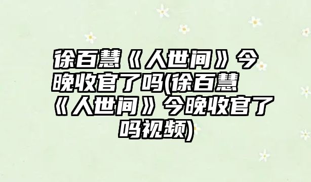 徐百慧《人世間》今晚收官了嗎(徐百慧《人世間》今晚收官了嗎視頻)